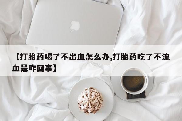 买流产药的微信联系方式【打胎药喝了不出血怎么办,打胎药吃了不流血是咋回事】