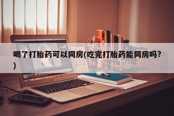 买流产药的微信联系方式喝了打胎药可以同房(吃完打胎药能同房吗?)