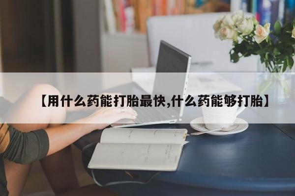 买流产药的微信联系方式【用什么药能打胎最快,什么药能够打胎】