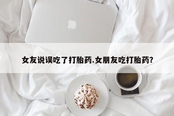 买流产药的微信联系方式女友说误吃了打胎药.女朋友吃打胎药？