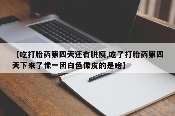 买流产药的微信联系方式【吃打胎药第四天还有脱模,吃了打胎药第四天下来了像一团白色像皮的是啥】