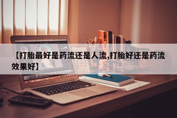 买流产药的微信联系方式【打胎最好是药流还是人流,打胎好还是药流效果好】