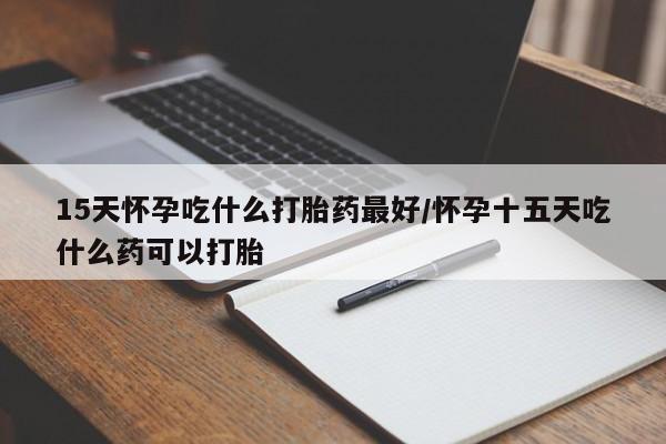 买流产药的微信联系方式15天怀孕吃什么打胎药最好/怀孕十五天吃什么药可以打胎