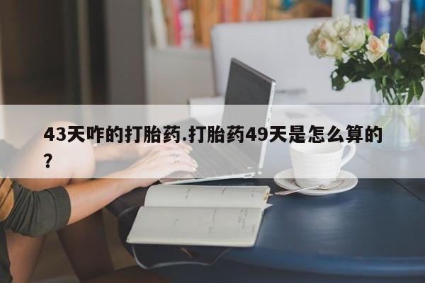 买流产药的微信联系方式43天咋的打胎药.打胎药49天是怎么算的？