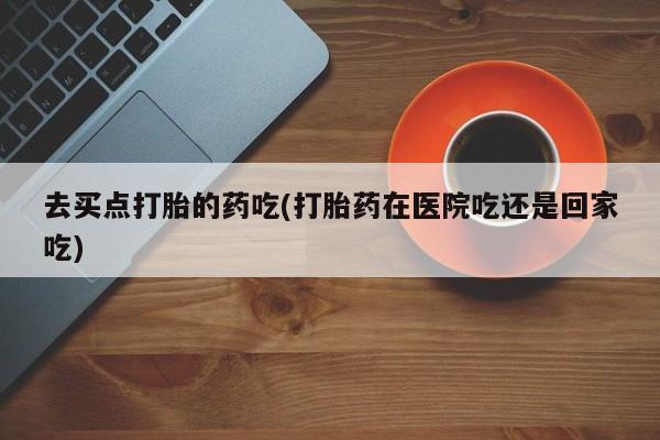 买流产药的微信联系方式去买点打胎的药吃(打胎药在医院吃还是回家吃)