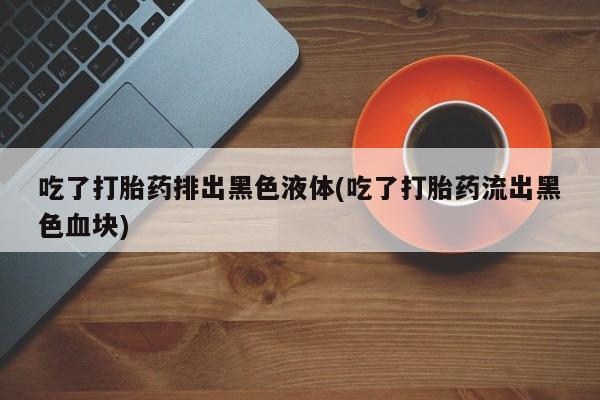 买流产药的微信联系方式吃了打胎药排出黑色液体(吃了打胎药流出黑色血块)