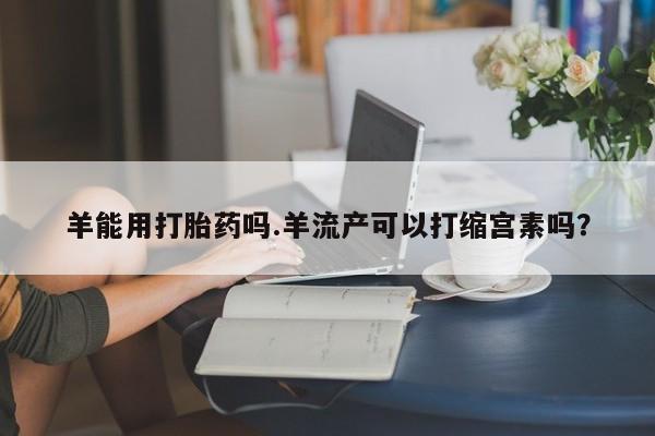 买流产药的微信联系方式羊能用打胎药吗.羊流产可以打缩宫素吗？