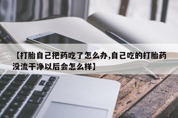 买流产药的微信联系方式【打胎自己把药吃了怎么办,自己吃的打胎药没流干净以后会怎么样】