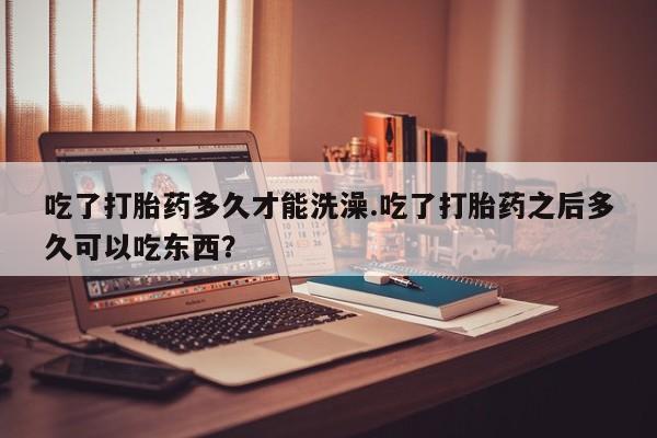 买流产药的微信联系方式吃了打胎药多久才能洗澡.吃了打胎药之后多久可以吃东西？