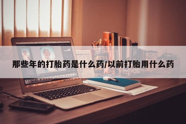 买流产药的微信联系方式那些年的打胎药是什么药/以前打胎用什么药