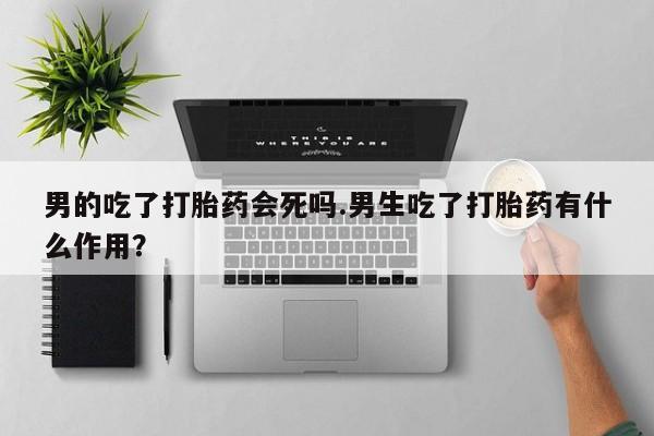 买流产药的微信联系方式男的吃了打胎药会死吗.男生吃了打胎药有什么作用？