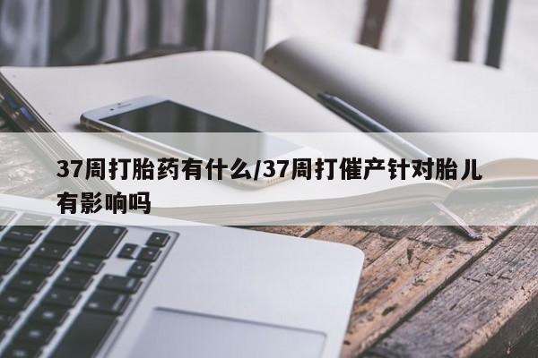 买流产药的微信联系方式37周打胎药有什么/37周打催产针对胎儿有影响吗