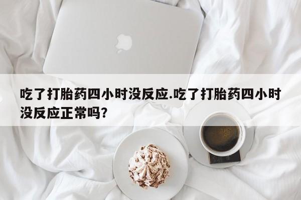 买流产药的微信联系方式吃了打胎药四小时没反应.吃了打胎药四小时没反应正常吗？
