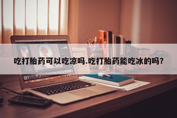 买流产药的微信联系方式吃打胎药可以吃凉吗.吃打胎药能吃冰的吗？