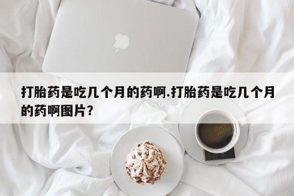 买流产药的微信联系方式打胎药是吃几个月的药啊.打胎药是吃几个月的药啊图片？