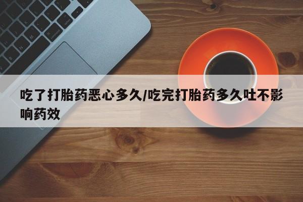 买流产药的微信联系方式吃了打胎药恶心多久/吃完打胎药多久吐不影响药效