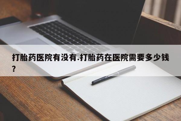 买流产药的微信联系方式打胎药医院有没有.打胎药在医院需要多少钱？