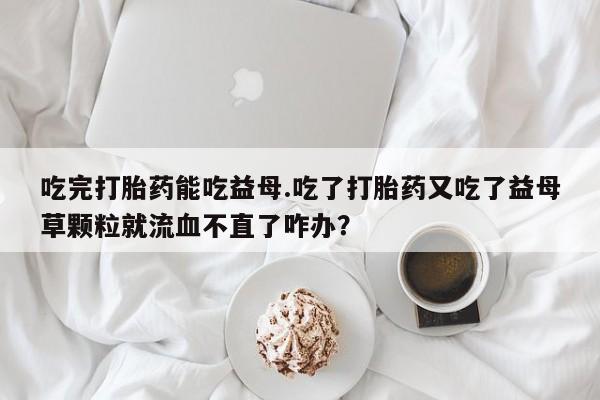 买流产药的微信联系方式吃完打胎药能吃益母.吃了打胎药又吃了益母草颗粒就流血不直了咋办？