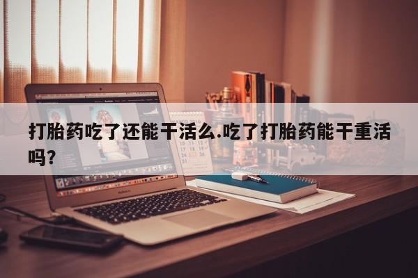 买流产药的微信联系方式打胎药吃了还能干活么.吃了打胎药能干重活吗？