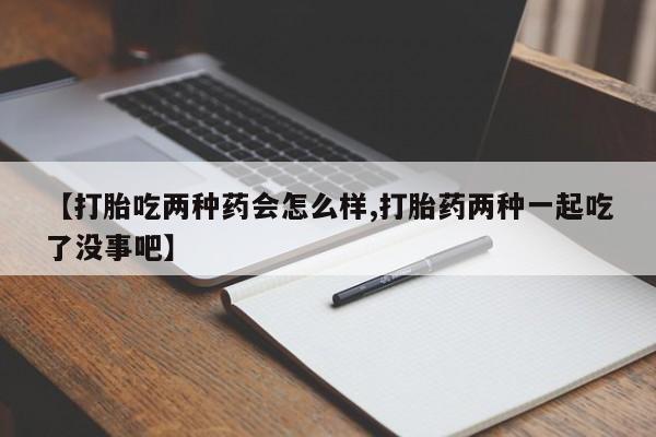 买流产药的微信联系方式【打胎吃两种药会怎么样,打胎药两种一起吃了没事吧】