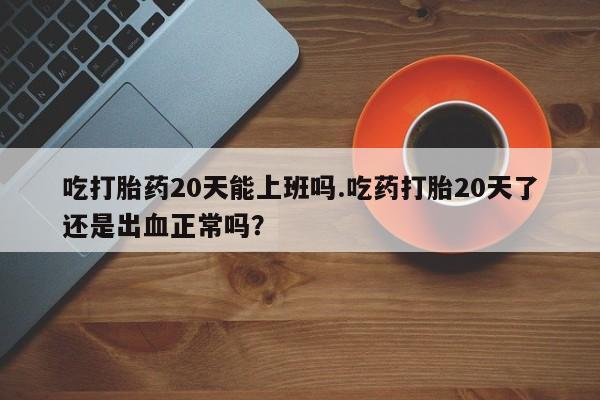 买流产药的微信联系方式吃打胎药20天能上班吗.吃药打胎20天了还是出血正常吗？