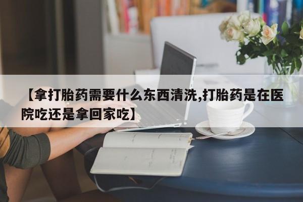 买流产药的微信联系方式【拿打胎药需要什么东西清洗,打胎药是在医院吃还是拿回家吃】