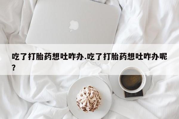 买流产药的微信联系方式吃了打胎药想吐咋办.吃了打胎药想吐咋办呢？
