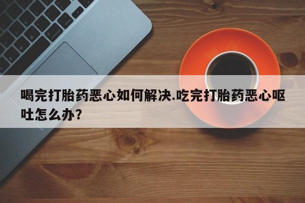 买流产药的微信联系方式喝完打胎药恶心如何解决.吃完打胎药恶心呕吐怎么办？