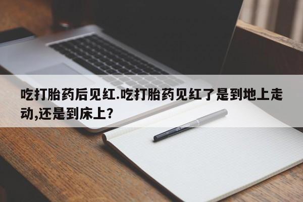 买流产药的微信联系方式吃打胎药后见红.吃打胎药见红了是到地上走动,还是到床上？