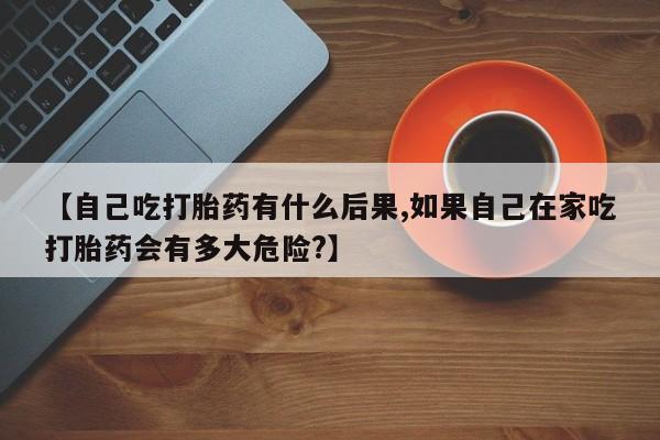 买流产药的微信联系方式【自己吃打胎药有什么后果,如果自己在家吃打胎药会有多大危险?】
