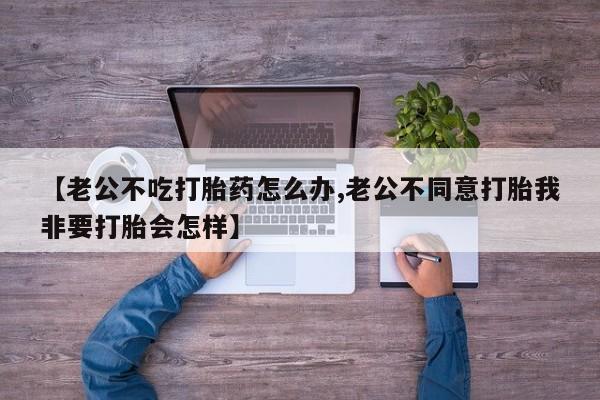 买流产药的微信联系方式【老公不吃打胎药怎么办,老公不同意打胎我非要打胎会怎样】