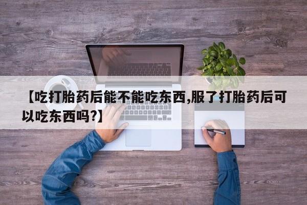 买流产药的微信联系方式【吃打胎药后能不能吃东西,服了打胎药后可以吃东西吗?】