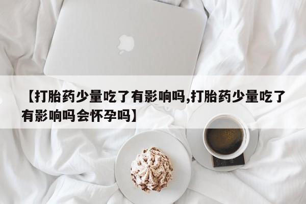 买流产药的微信联系方式【打胎药少量吃了有影响吗,打胎药少量吃了有影响吗会怀孕吗】