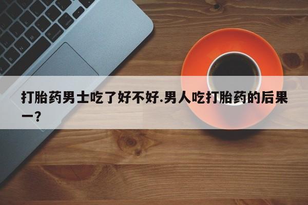 买流产药的微信联系方式打胎药男士吃了好不好.男人吃打胎药的后果一？