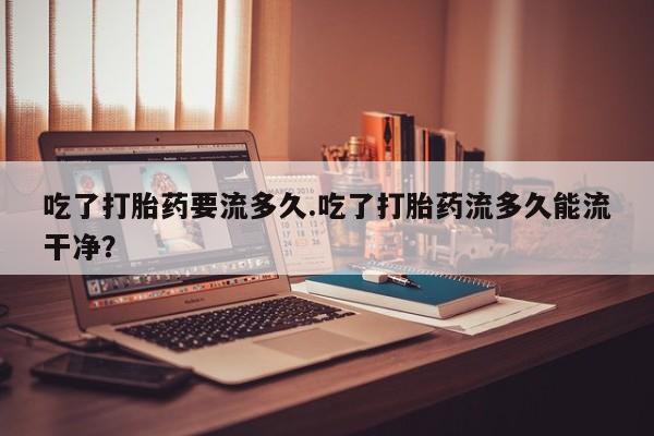 买流产药的微信联系方式吃了打胎药要流多久.吃了打胎药流多久能流干净？