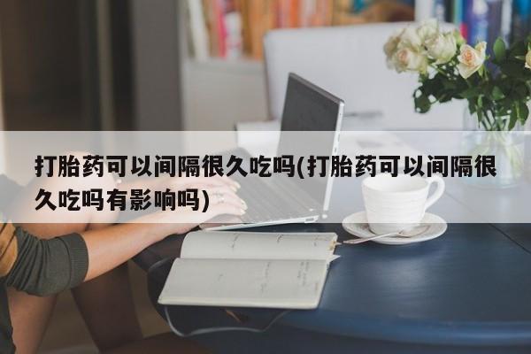 买流产药的微信联系方式打胎药可以间隔很久吃吗(打胎药可以间隔很久吃吗有影响吗)