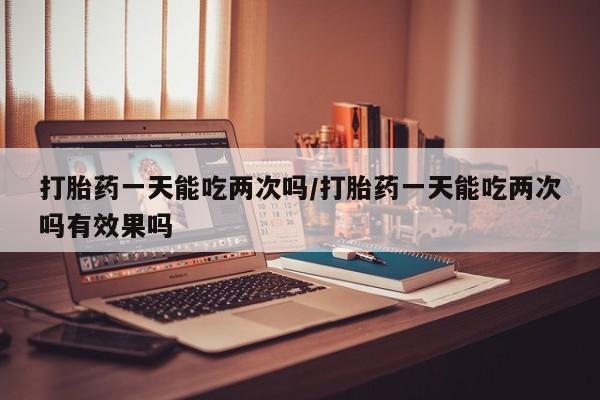 买流产药的微信联系方式打胎药一天能吃两次吗/打胎药一天能吃两次吗有效果吗