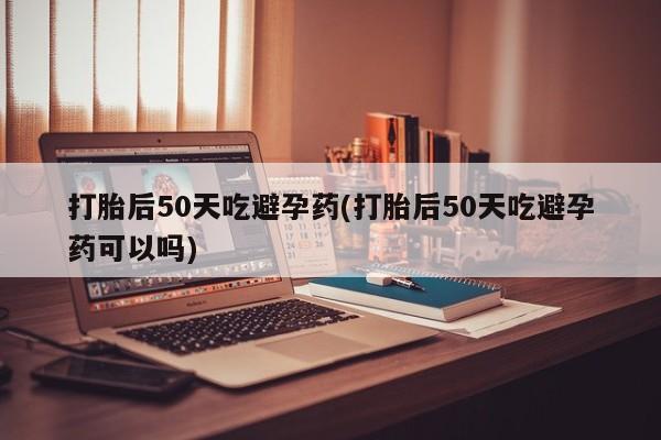 买流产药的微信联系方式打胎后50天吃避孕药(打胎后50天吃避孕药可以吗)