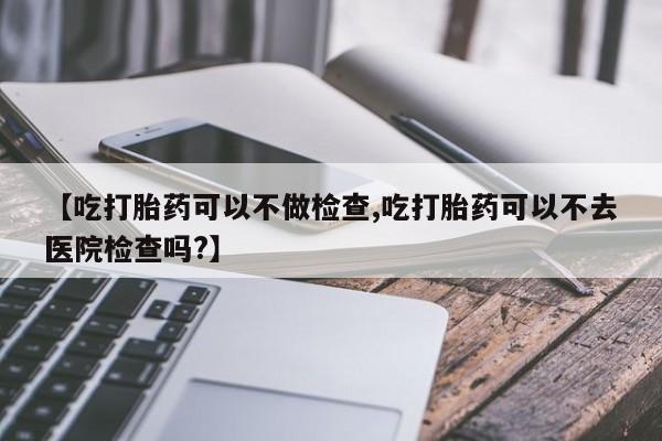 买流产药的微信联系方式【吃打胎药可以不做检查,吃打胎药可以不去医院检查吗?】