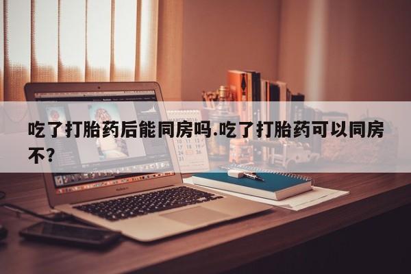 买流产药的微信联系方式吃了打胎药后能同房吗.吃了打胎药可以同房不？