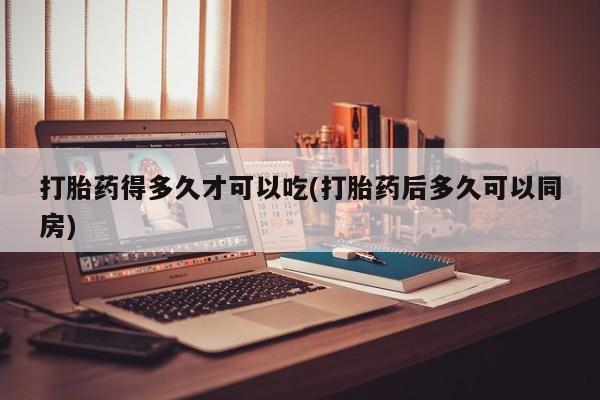 买流产药的微信联系方式打胎药得多久才可以吃(打胎药后多久可以同房)