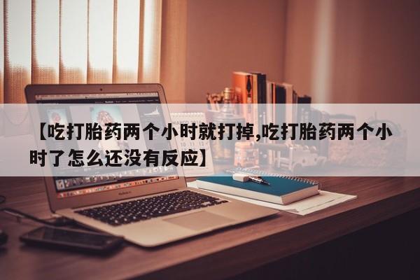 买流产药的微信联系方式【吃打胎药两个小时就打掉,吃打胎药两个小时了怎么还没有反应】