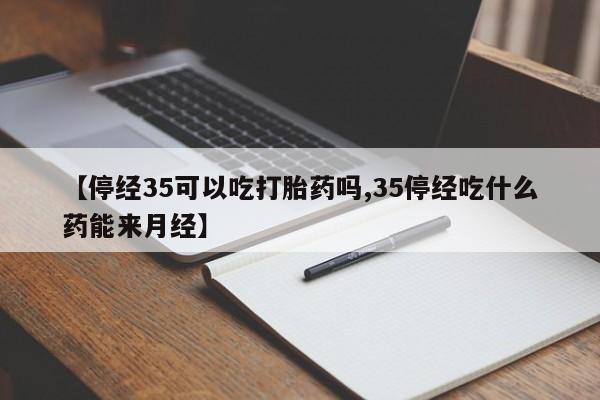 买流产药的微信联系方式【停经35可以吃打胎药吗,35停经吃什么药能来月经】