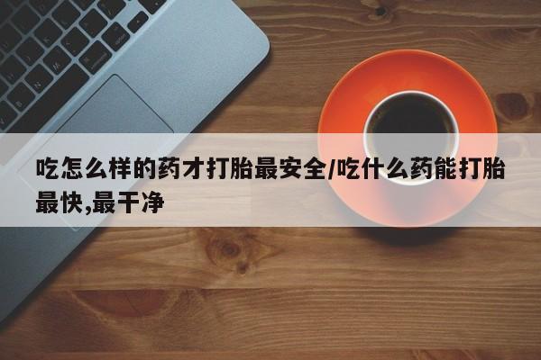 买流产药的微信联系方式吃怎么样的药才打胎最安全/吃什么药能打胎最快,最干净