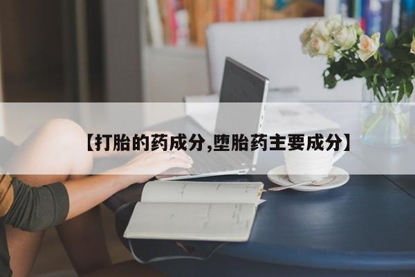 买流产药的微信联系方式【打胎的药成分,堕胎药主要成分】