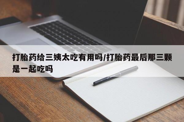 买流产药的微信联系方式打胎药给三姨太吃有用吗/打胎药最后那三颗是一起吃吗