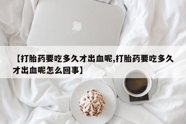买流产药的微信联系方式【打胎药要吃多久才出血呢,打胎药要吃多久才出血呢怎么回事】