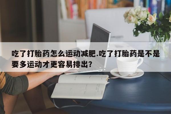买流产药的微信联系方式吃了打胎药怎么运动减肥.吃了打胎药是不是要多运动才更容易排出？