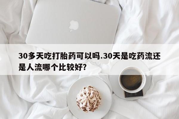 买流产药的微信联系方式30多天吃打胎药可以吗.30天是吃药流还是人流哪个比较好？