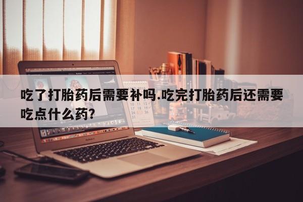 买流产药的微信联系方式吃了打胎药后需要补吗.吃完打胎药后还需要吃点什么药？